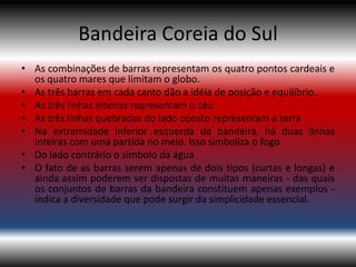 Bandeira Coreia do Sul
• As combinações de barras representam os quatro pontos cardeais e
  os quatro mares que limitam o globo.
• As três barras em cada canto dão a idéia de posição e equilíbrio.
• As três linhas inteiras representam o céu
• As três linhas quebradas do lado oposto representam a terra
• Na extremidade inferior esquerda da bandeira, há duas linhas
  inteiras com uma partida no meio. Isso simboliza o fogo
• Do lado contrário o símbolo da água
• O fato de as barras serem apenas de dois tipos (curtas e longas) e
  ainda assim poderem ser dispostas de muitas maneiras - das quais
  os conjuntos de barras da bandeira constituem apenas exemplos -
  indica a diversidade que pode surgir da simplicidade essencial.
 