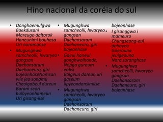 Hino nacional da coréia do sul
• Donghaemulgwa •         Mugunghwa               bojeonhase
  Baekdusani              samcheolli, hwaryeo •   I gisanggwa i
  Mareugo daltorok        gangsan                 mameuro
  Haneunimi bouhasa       Daehansaram             Chungseong-eul
  Uri naramanse           Daehaneuro, giri        dahayeo
• Mugunghwa               bojeonhase              Goerouna
  samcheolli, hwaryeo •   Gaeul haneul            jeulgeouna
  gangsan                 gonghwalhande,          Nara saranghase
  Daehansaram             Nopgo gureum        •   Mugunghwa
  Daehaneuro, giri        eobsi                   samcheolli, hwaryeo
  bojeonhaseNamsan        Balgeun dareun uri      gangsan
  wie jeo sonamu          gaseum                  Daehansaram
  Cheolgabeul dureun      Ilpyeondansimilse       Daehaneuro, giri
  Baram seori         •   Mugunghwa               bojeonhase
  bulbyeonhameun          samcheolli, hwaryeo
  Uri gisang-ilse         gangsan
                          Daehansaram
                          Daehaneuro, giri
 