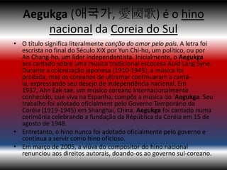 Aegukga (애국가, 愛國歌) é o hino
       nacional da Coreia do Sul
• O título significa literalmente canção do amor pelo pais. A letra foi
  escrista no final do Século XIX por Yun Chi-ho, um político, ou por
  An Chang-ho, um líder independentista. Inicialmente, o Aegukga
  era cantado sobre uma música tradicional escocesa Auld Lang Syne.
  Durante a colonização japonesa (1910-1945), a música foi
  proibida, mas os coreanos de ultramar continuaram a cantá-
  la, expressando seu desejo de independência nacional. Em
  1937, Ahn Eak-tae, um músico coreano internacionalmente
  conhecido, que viva na Espanha, compôs a música do 'Aegukga. Seu
  trabalho foi adotado oficialment pelo Governo Temporário da
  Coréia (1919-1945) em Shanghai, China. Aegukga foi cantado numa
  cerimônia celebrando a fundação da Répública da Coréia em 15 de
  agosto de 1948.
• Entretanto, o hino nunca foi adotado oficialmente pelo governo e
  continua a servir como hino oficioso.
• Em março de 2005, a viúva do compositor do hino nacional
  renunciou aos direitos autorais, doando-os ao governo sul-coreano.
 