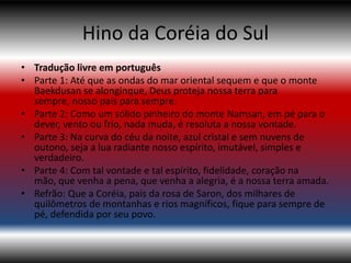 Hino da Coréia do Sul
• Tradução livre em português
• Parte 1: Até que as ondas do mar oriental sequem e que o monte
  Baekdusan se alonginque, Deus proteja nossa terra para
  sempre, nosso pais para sempre.
• Parte 2: Como um sólido pinheiro do monte Namsan, em pé para o
  dever, vento ou frio, nada muda, é resoluta a nossa vontade.
• Parte 3: Na curva do céu da noite, azul cristal e sem nuvens de
  outono, seja a lua radiante nosso espírito, imutável, simples e
  verdadeiro.
• Parte 4: Com tal vontade e tal espírito, fidelidade, coração na
  mão, que venha a pena, que venha a alegria, é a nossa terra amada.
• Refrão: Que a Coréia, pais da rosa de Saron, dos milhares de
  quilômetros de montanhas e rios magníficos, fique para sempre de
  pé, defendida por seu povo.
 