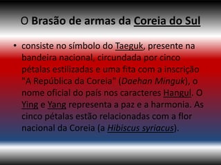 O Brasão de armas da Coreia do Sul
• consiste no símbolo do Taeguk, presente na
  bandeira nacional, circundada por cinco
  pétalas estilizadas e uma fita com a inscrição
  "A República da Coreia" (Daehan Minguk), o
  nome oficial do país nos caracteres Hangul. O
  Ying e Yang representa a paz e a harmonia. As
  cinco pétalas estão relacionadas com a flor
  nacional da Coreia (a Hibiscus syriacus).
 