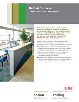 DuPont™
Corian®
solid surfaces contribute to the
sustainable design goals of a variety of commercial
and residential applications. These attractive, versatile
surfaces—along with DuPont™
Zodiaq®
quartz surfaces
and DuPont™
surface sealants and adhesives—
can help your project earn LEED®
points and are
GREENGUARD Indoor Air Quality Certified®
.
Suitable for both horizontal and vertical applications, Corian®
solid surfaces and Zodiaq®
quartz surfaces combine beauty
and performance with a range of environmental benefits, including
•	
Low VOC emissions—meet or exceed emissions guidelines
for volatile organic compounds (VOCs), hazardous air pollutants
(HAPs) and are GREENGUARD Indoor Air Quality Certified®
.
•	
Durable—requiring less replacement over time and easily
salvaged for reuse; long life-cycle offers exceptional
cost-effectiveness with reduced waste.
•	
Nontoxic and non-allergenic to humans—third-party certified to
be free of heavy metals; complies with EU Directive 2002/95EC
on the Restriction of Hazardous Substances (RoHS).
DuPont Surfaces
contributing to sustainable design
 