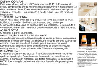 DuPont CORIAN
Este material foi criado em 1967 pela empresa DuPont. É um produto
sólido, composto de 2/3 de minerais naturais (alumínio tri-hidratado) e 1/3
de polímeros acrílicos. É termomoldável e muito resistente, sem poros
visíveis ou emendas. Sua utilização é desde cubas, pias, até produtos
hospitalares.
TOXICIDADE AMBIENTAL
Corian não possui emendas ou poros, o que torna sua superfície muito
higiênica, e também não libera partículas ao longo do tempo.
O fabricante indica o uso de silicone para sua instalação. Este produto é
considerado inerte, sem malefícios para os operadores e meio ambiente.
AÇÃO OLFATIVA
O material é, por si só, inodoro.
MANUTENÇÃO, LIMPEZA, DURABILIDADE
A manutenção semanal é feita utilizando-se panos úmidos e saponáceos
(materiais de base amoníaca). A amônia, se utilizada em uma quantidade
elevada, pode ser prejudicial à saúde, pois irrita a mucosa nasal.
Deve-se evitar acidentes como derramamento de ácidos e produtos
                                                                                Uso em cozinhas, laboratórios
muito quentes no Corian, para sua vida útil manter-se prolongada.                       e luminárias
INFLAMABILIDADE                                                               CORIAN BOOK, disponível em
                                                                              http://www2.dupont.com/Corian/e
O material é considerado atóxico. À temperatura ambiente, não emite           n_GB/tech_info/technicalindex.ht
qualquer tipo de gás. Possui em sua formulação um retardador de               ml acesso em 20/06/2006
                                                                              ALPI DESIGN, disponível em
chamas, o alumínio tri-hidratado. Em testes realizados, foi queimado à        http://www.alpidesign.com.br/cori
                                                                              an.php acesso em 20/06/2006
600°C, liberando gás carbônico e a fumaça liberada não possui gases           ABIQUIM, disponível em
                                                                              http://www.abiquim.org.br/setorial/
tóxicos.                                                                      silicones.asp acesso em
                                                                              21/06/2006
 