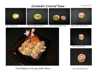 Coriander Crusted Tuna




Step 1 (Siljon Cup)         Step 2 (Chopped Wakami)   Step 3 (Slice Seared Tuna)   Step 4 (Place Tuna on top)




                                                                                    Step 5 (Wasabi Aioli)




               Final Display on Passing Amber Platter                               Step 6 (Red Pepper Strip)
 