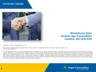 Coriander Update
Published in FY 2012. © Angel Broking 2011-12
Angel Broking All rights reserved. Corporate Office: 6th Floor, Ackruti Star, Central Road, MIDC, Andheri East, Mumbai – 400 093, India
Tel.: +(91) 022 3935 7600
The information given herein or in the accompanying material is intended only to be general information relating to the organization, structure, functions, areas of business, potential and
scope of Angel Group of companies, which expression may as the context requires include the holding company, subsidiary companies and their affiliates, or any or all of them, variously
referred to as “Angel Broking”, “Angel Group”, “Angel” or the “Group” or the “Company” and while every effort has been made to ensure the accuracy and completeness of the information
given, neither the group companies, nor any of their Directors, Members, employees, servants or agents make any guarantee or assume any liability for any errors or omissions in the
information furnished. It is further made clear that nothing stated or anything omitted to be stated in this document can constitute a ground for any claim, demand or cause of action against
the company or any of its Directors, Members, employees, servants or agents.
8
RiteshKumar Sahu
Analyst- Agri Commodities
Landline: 022 3935 8165
 