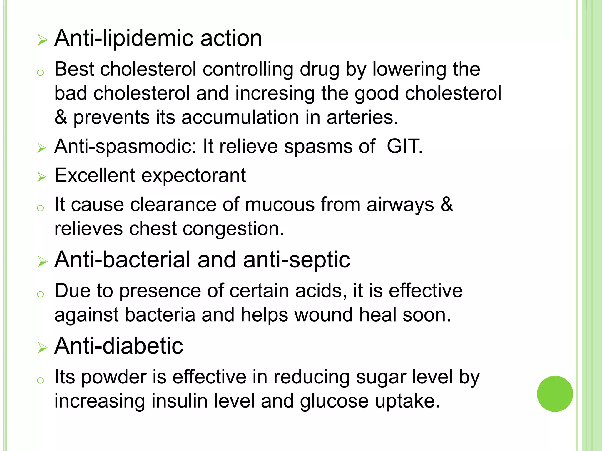  Anti-lipidemic action
o Best cholesterol controlling drug by lowering the
bad cholesterol and incresing the good cholesterol
& prevents its accumulation in arteries.
 Anti-spasmodic: It relieve spasms of GIT.
 Excellent expectorant
o It cause clearance of mucous from airways &
relieves chest congestion.
 Anti-bacterial and anti-septic
o Due to presence of certain acids, it is effective
against bacteria and helps wound heal soon.
 Anti-diabetic
o Its powder is effective in reducing sugar level by
increasing insulin level and glucose uptake.
 