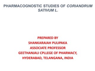 PREPARED BY
SHANKARAIAH PULIPAKA
ASSOCIATE PROFESSOR
GEETHANJALI CPLLEGE OF PHARMACY,
HYDERABAD, TELANGANA, INDIA
PHARMACOGNOSTIC STUDIES OF CORIANDRUM
SATIVUM L.
 
