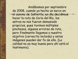 Andábamos por septiembre de 2008, cuando ya hecho un surco en el camino de Salterita, un día decidimos hacer la ruta de Coria del Río, los astros no nos fueron demasiado propicios, pues tuvimos múltiples pinchazos, algunos errores de ruta, pero finalmente llegamos a nuestro objetivo (cervecita incluida) y estas imágenes pueden dar fe de ello. (La calidad no es muy buena pero ahí está el testimonio).