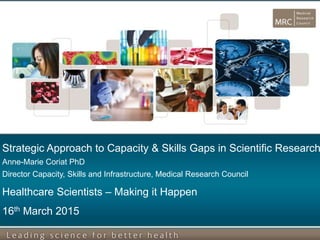 Strategic Approach to Capacity & Skills Gaps in Scientific Research
Anne-Marie Coriat PhD
Director Capacity, Skills and Infrastructure, Medical Research Council
Healthcare Scientists – Making it Happen
16th March 2015
 