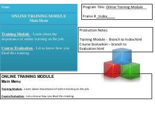 View: Program Title: Online Training Module__ 
Frame # _Index____ 
Production Notes: 
Training Module - Branch to Index.html 
Course Evaluation – branch to 
Evaluation.html 
ONLINE TRAINING MODULE 
Main Menu 
Training Module - Learn about the 
importance of online training on the job. 
Course Evaluation - Let us know how you 
liked this training. 
ONLINE TRAINING MODULE 
Main Menu 
Training Module - Learn about importance of online training on the job. 
Course Evaluation - Let us know how you liked this training. 
 