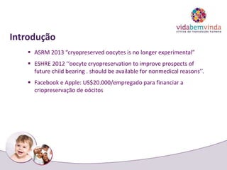 Introdução
 ASRM 2013 “cryopreserved oocytes is no longer experimental”
 ESHRE 2012 ‘‘oocyte cryopreservation to improve prospects of
future child bearing . should be available for nonmedical reasons’’.
 Facebook e Apple: US$20.000/empregado para financiar a
criopreservação de oócitos
 