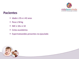 Pacientes
 Idade ≥ 35 e ≤ 42 anos
 Peso ≥ 50 kg
 IMC ≥ 18 e ≤ 32
 Ciclos ovulatórios
 Espermatozoides presentes no ejaculado
 
