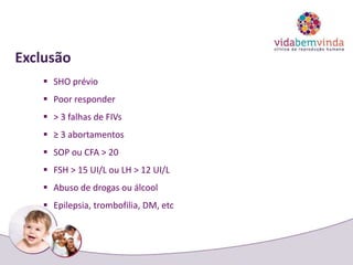 Exclusão
 SHO prévio
 Poor responder
 > 3 falhas de FIVs
 ≥ 3 abortamentos
 SOP ou CFA > 20
 FSH > 15 UI/L ou LH > 12 UI/L
 Abuso de drogas ou álcool
 Epilepsia, trombofilia, DM, etc
 