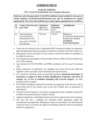 CORRIGENDUM
WAPCOS LIMITED
(76-C, Sector-18, Institutional Area, Gurgaon, Haryana)
Reference advertisement dated 21.12.2015.Candidates found suitable for the posts of
Junior Engineer (Civil/Electrical/Mechanical) may also be considered for regular
appointment. The terms and conditions governing regular appointment are as follows:
Sl.
No.
Name of the Post and
pay Scale
Maximum
Age (as on
30.11.2015)
Minimum
Experience
(as on
30.11.2015)
Qualification
01. Junior Engineer
(Civil/Electrical/
Mechanical) in the
pay scale of `₹12600-
₹32500 IDA
30 Years 2 Years Diploma in
Civil/Electrical/Mechanical
Engineering –From a
recognized
University/Institute
 Those who are working in Govt. Departments/PSU/Autonomous bodies are required to
apply through proper channel or produce no objection certificate at the time of interview.
 Management reserves the right to fix the criteria to restrict the number of candidates to
be called for interview.
 No residential accommodation will be provided. However, HRA will be provided as per
rules of the company.
 Age relaxation for SCs/STs/OBCs and PWDs candidates will be as per Government
rules.
 Before submission of application, the candidate must ensure that he/she fulfils the
eligibility criteria and other norms mentioned in the advertisement.
 CVs should be submitted strictly in prescribed proforma alongwith photocopies of
documents in support of Date of birth, Qualification, Experience and Proof of
category etc. in case of candidate belonging with reserved category. No other
proforma will be accepted.
 SC/ST/PWD candidates coming from outstation for appearing in the interview will be
paid rail/bus fare by the shortest route as per rules/ Sleeper class on production of
tickets/proof.
 The post of Junior Engineer is for Projects Assignments and the candidate selected will
be liable to be posted anywhere in India or abroad.
 Applicant should have valid Indian Passport and will be required at the time of joining.
 The mere fact that a candidate has submitted his/her application against the
advertisement and apparently fulfilling the criteria as prescribed in the advertisement
would not bestow on him/her the right to be definitely called for interview/considered
further for engagement.
**********
 