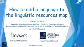 How to add a language to
the linguistic resources map
Corina Forăscu
Alexandru Ioan Cuza University of Iasi - Faculty of Computer Science &
Romanian Academy Research Institute for Artificial Intelligence “Mihai Drăgănescu”
corinfor@info.uaic.ro
Distinguished Speakers Departmental Seminars
10th of February, 2015
 