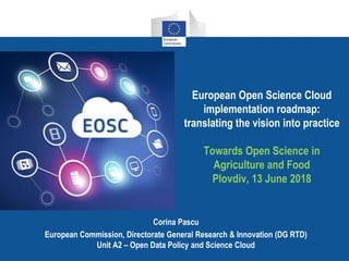 European Open Science Cloud
implementation roadmap:
translating the vision into practice
Towards Open Science in
Agriculture and Food
Plovdiv, 13 June 2018
Corina Pascu
European Commission, Directorate General Research & Innovation (DG RTD)
Unit A2 – Open Data Policy and Science Cloud
 