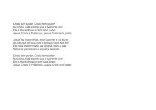 Cristo tem poder, Cristo tem poder!
Na bíblia, está escrito que é somente crer
Ele é Maravilhoso e tem todo poder
Jesus Cristo é Poderoso, Jesus Cristo tem poder
Jesus fez maravilhas, está fazendo e vai fazer
Só não faz em sua vida é porque você não crê
Ele cura enfermidade, dá alegria, gozo e paz
Salva os pecadores e expulsa satanás
Cristo tem poder, Cristo tem poder!
Na bíblia, está escrito que é somente crer
Ele é Maravilhoso e tem todo poder
Jesus Cristo é Poderoso, Jesus Cristo tem poder
 