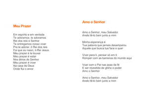 Meu Prazer
Em espírito e em verdade
Te adoramos, te adoramos
Rei dos reis e Senhor
Te entregamos nosso viver
Pra te adorar, ó Rei dos reis
Foi que eu nasci, ó Rei Jesus
Meu prazer é te louvar
Meu prazer é estar
Nos átrios do Senhor
Meu prazer é viver
Na casa de Deus
Onde flui o amor
Amo o Senhor
Amo o Senhor, meu Salvador
Anelo tê-lo bem junto a mim
Minha esperança é
Tua palavra que jamais desamparou
Aquele que busca tua face e quer
Viver para ti, pensar só em ti
Romper com as barreiras do mundo aqui
Voar com o Pai nas asas da fé
E ser revestido de glória e poder
Amo o Senhor
Amo o Senhor, meu Salvador
Anelo tê-lo bem junto a mim
 