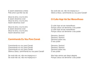 E assim estaremos unidos
Pelo amor que Ele nos dá
Deus te ama, e eu te amo
E assim devemos viver
Deus te ama, e eu te amo
Assim devemos viver!
Deus te ama, e eu te amo
E assim devemos viver
Deus te ama, e eu te amo
Assim devemos viver!
Caminhando Eu Vou Para Canaã
Caminhando eu vou para Canaã
Caminhando eu vou para Canaã
Caminhando eu vou para Canaã
Glória a Deus, caminhando eu vou para Canaã!
Se você não vai, não me impeça eu ir
Se você não vai, não me impeça eu ir
Se você não vai, não me impeça eu ir
Glória a Deus, caminhando eu vou para Canaã!
O Culto Hoje Vai Ser Maravilhoso
O culto hoje vai ser maravilhoso
Porque Jesus vai derramar o seu poder
O culto hoje vai ser maravilhoso
Porque Jesus vai derramar o seu poder
Derrama, Senhor!
Derrama, Senhor!
Derrama sobre nós
O seu poder
Derrama, Senhor!
Derrama, Senhor!
Derrama sobre nós
O seu poder
Nós hoje vamos sair daqui alegres
Porque Jesus vai derramar o seu poder
 