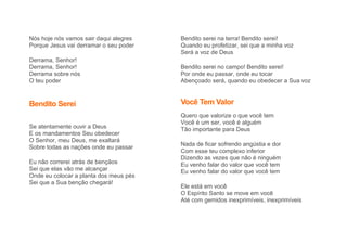 Nós hoje nós vamos sair daqui alegres
Porque Jesus vai derramar o seu poder
Derrama, Senhor!
Derrama, Senhor!
Derrama sobre nós
O teu poder
Bendito Serei
Se atentamente ouvir a Deus
E os mandamentos Seu obedecer
O Senhor, meu Deus, me exaltará
Sobre todas as nações onde eu passar
Eu não correrei atrás de bençãos
Sei que elas vão me alcançar
Onde eu colocar a planta dos meus pés
Sei que a Sua benção chegará!
Bendito serei na terra! Bendito serei!
Quando eu profetizar, sei que a minha voz
Será a voz de Deus
Bendito serei no campo! Bendito serei!
Por onde eu passar, onde eu tocar
Abençoado será, quando eu obedecer a Sua voz
Você Tem Valor
Quero que valorize o que você tem
Você é um ser, você é alguém
Tão importante para Deus
Nada de ficar sofrendo angústia e dor
Com esse teu complexo inferior
Dizendo as vezes que não é ninguém
Eu venho falar do valor que você tem
Eu venho falar do valor que você tem
Ele está em você
O Espírito Santo se move em você
Até com gemidos inexprimíveis, inexprimíveis
 