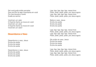 Daí você pode então perceber
Que pra Ele há algo importante em você
Por isso levante e cante
Exalte ao senhor
Você tem um valor
O Espírito Santo se move em você
Você tem um valor
O Espírito Santo se move em você
Você tem um valor!
Desemborca o Vaso
Desemborca o vaso, Jesus
Enche de azeite
Enche de azeite
Enche de azeite
Desemborca o vaso, Jesus
Enche de azeite
Enche de azeite
Enche de azeite
Liga, liga, liga, liga, liga, nessa hora
Pede, pede, pede, pede, pra Jesus agora
Liga, liga, liga, liga, liga, nessa hora
Pede, pede, pede, pede, pra Jesus agora
Batiza o vaso, Jesus
Enche de azeite
Enche de azeite
Enche de azeite
Liga, liga, liga, liga, liga, nessa hora
Pede, pede, pede, pede, pra Jesus agora
Liga, liga, liga, liga, liga, nessa hora
Pede, pede, pede, pede, pra Jesus agora
Dá unção ao vaso, Jesus
Enche de azeite
Enche de azeite
Enche de azeite
Liga, liga, liga, liga, liga, nessa hora
Pede, pede, pede, pede, pra Jesus agora
Liga, liga, liga, liga, liga, nessa hora
Pede, pede, pede, pede, pra Jesus agora
 
