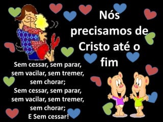 Nós
precisamos de
Cristo até o
fimSem cessar, sem parar,
sem vacilar, sem tremer,
sem chorar;
Sem cessar, sem parar,
sem vacilar, sem tremer,
sem chorar;
E Sem cessar!
 