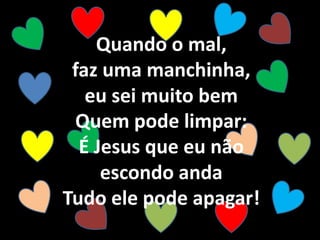 Quando o mal,
faz uma manchinha,
eu sei muito bem
Quem pode limpar:
É Jesus que eu não
escondo anda
Tudo ele pode apagar!
 