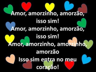 Amor, amorzinho, amorzão,
isso sim!
Amor, amorzinho, amorzão,
isso sim!
Amor, amorzinho, amorzinho,
amorzão
Isso sim entra no meu
coração!
 