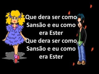 Eu sou uma boa menina, um bom menino eu sou
Que dera ser como Sansão e eu como era Ester (2x)
Sansão era forte e valente, Ester era boa e fiel (2x)
Que dera ser como Sansão e eu como era Ester (2x)Que dera ser como
Sansão e eu como
era Ester
Que dera ser como
Sansão e eu como
era Ester
 