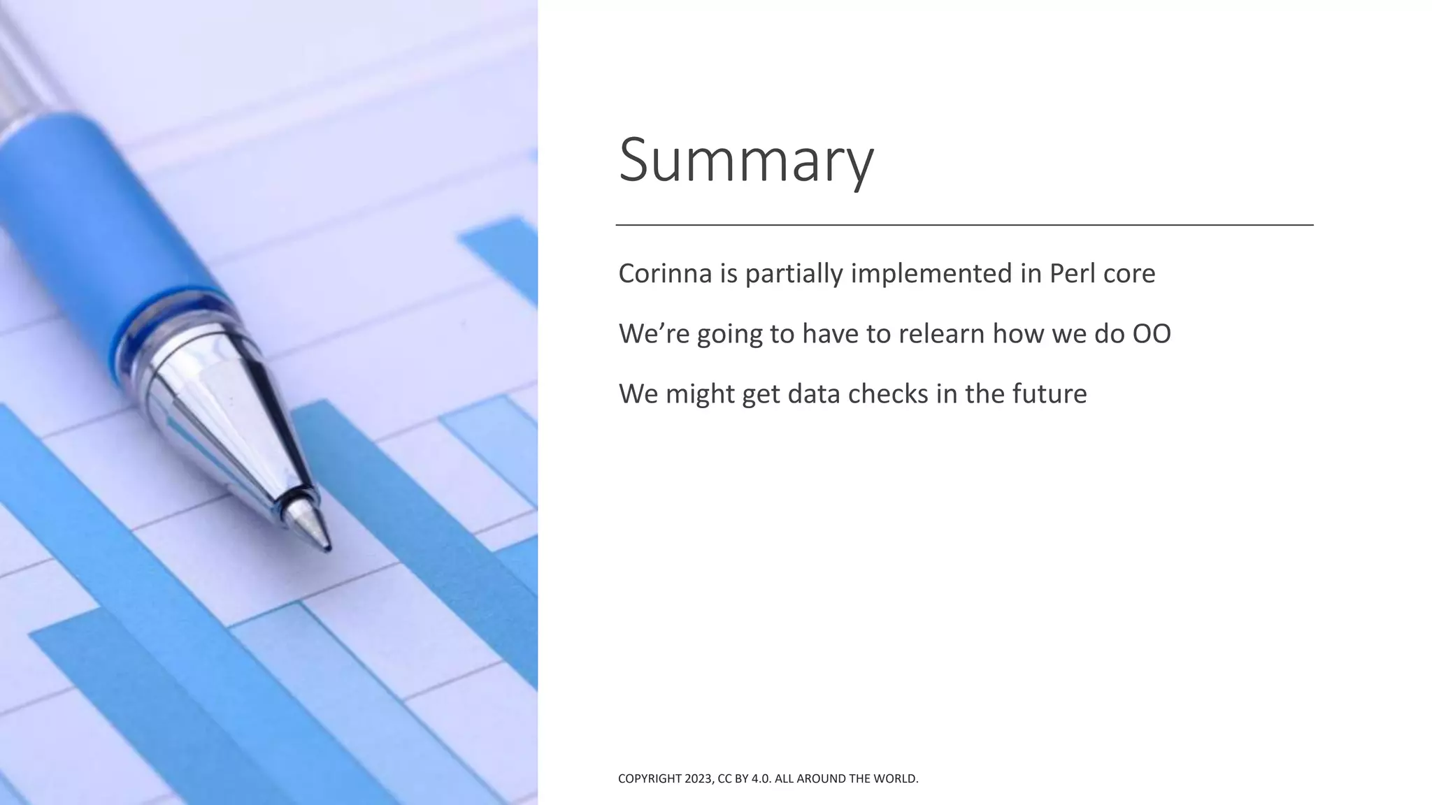 Summary
Corinna is partially implemented in Perl core
We’re going to have to relearn how we do OO
We might get data checks in the future
COPYRIGHT 2023, CC BY 4.0. ALL AROUND THE WORLD.
 