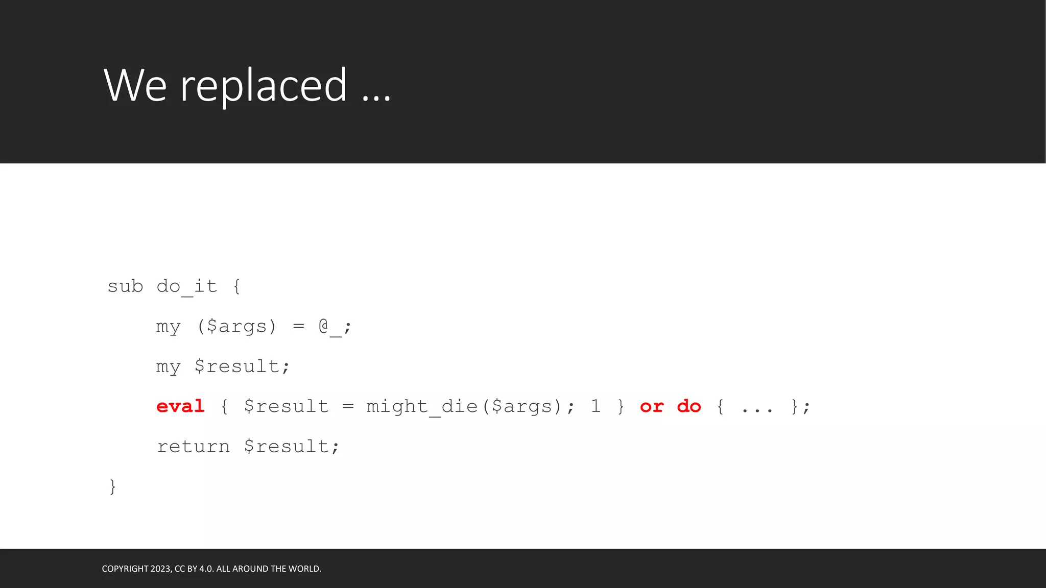 We replaced …
sub do_it {
my ($args) = @_;
my $result;
eval { $result = might_die($args); 1 } or do { ... };
return $result;
}
COPYRIGHT 2023, CC BY 4.0. ALL AROUND THE WORLD.
 