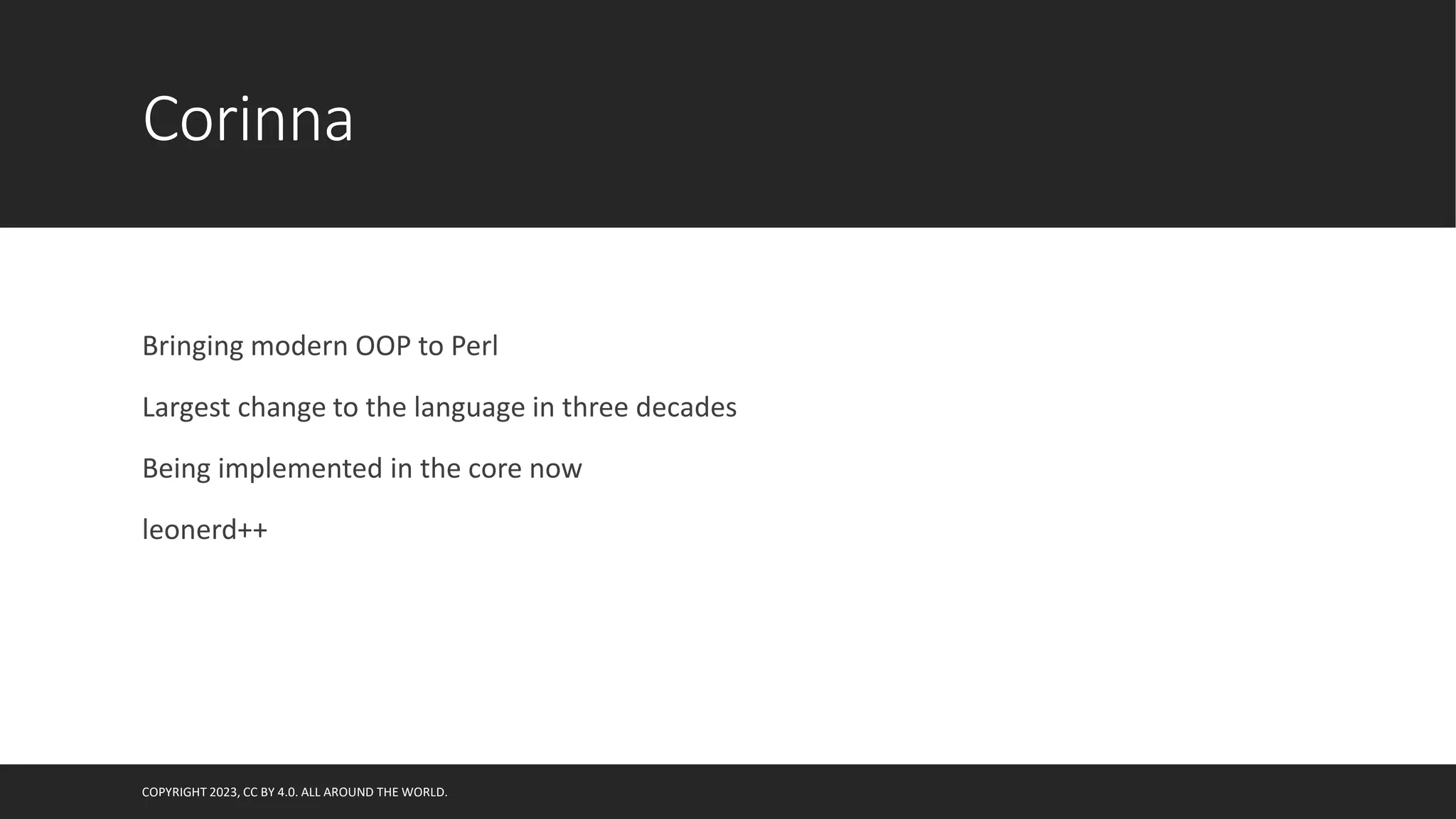 Corinna
Bringing modern OOP to Perl
Largest change to the language in three decades
Being implemented in the core now
leonerd++
COPYRIGHT 2023, CC BY 4.0. ALL AROUND THE WORLD.
 