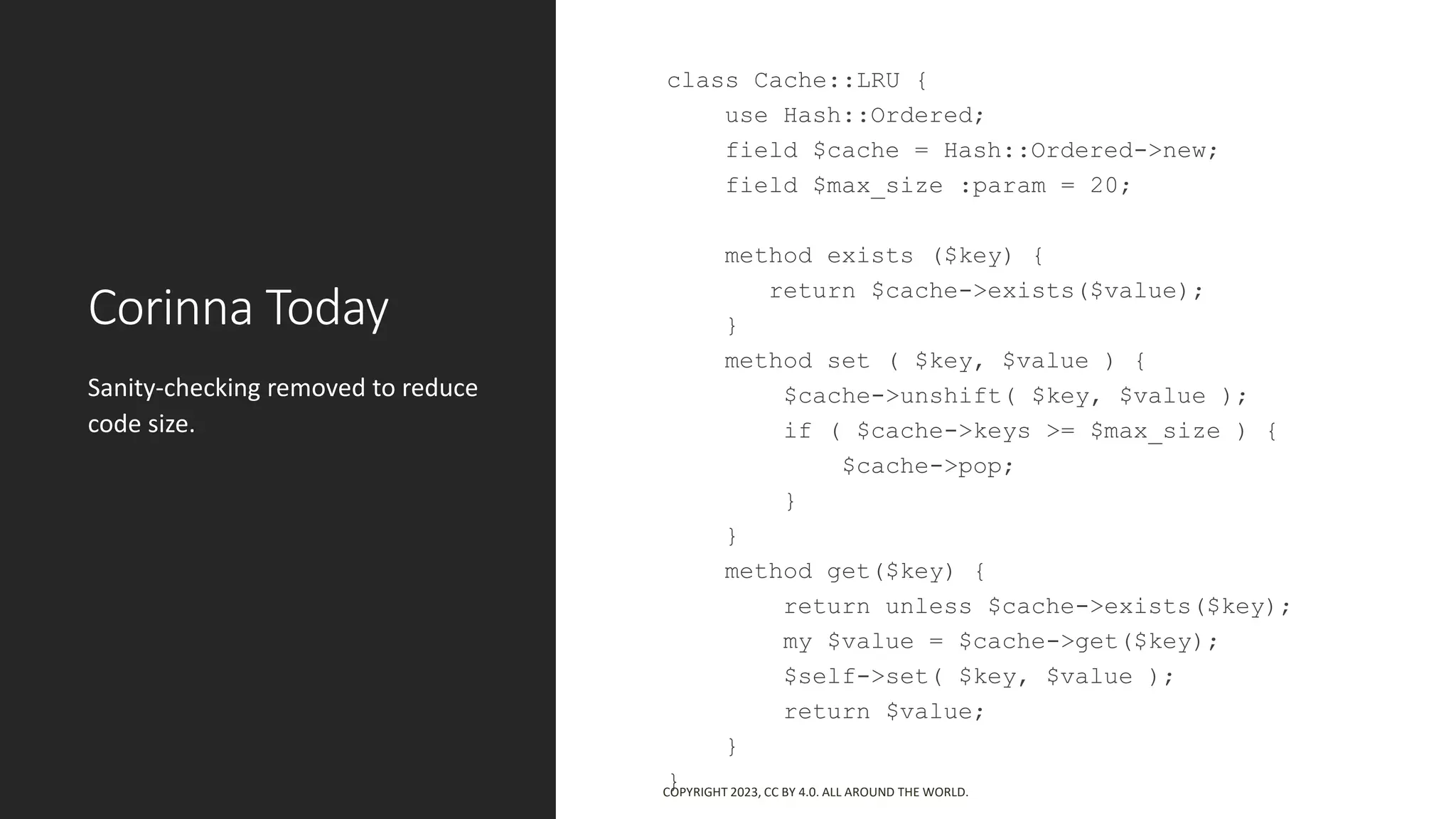 Corinna Today
class Cache::LRU {
use Hash::Ordered;
field $cache = Hash::Ordered->new;
field $max_size :param = 20;
method exists ($key) {
return $cache->exists($value);
}
method set ( $key, $value ) {
$cache->unshift( $key, $value );
if ( $cache->keys >= $max_size ) {
$cache->pop;
}
}
method get($key) {
return unless $cache->exists($key);
my $value = $cache->get($key);
$self->set( $key, $value );
return $value;
}
}
Sanity-checking removed to reduce
code size.
COPYRIGHT 2023, CC BY 4.0. ALL AROUND THE WORLD.
 