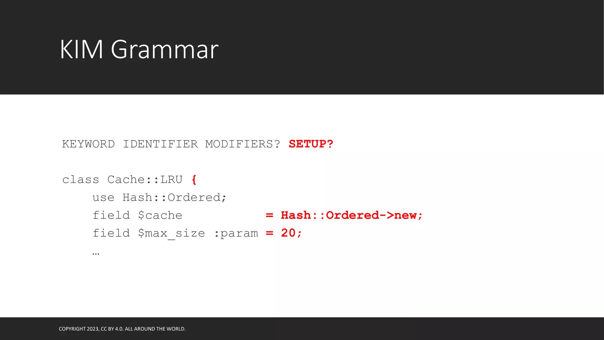 KIM Grammar
KEYWORD IDENTIFIER MODIFIERS? SETUP?
class Cache::LRU {
use Hash::Ordered;
field $cache = Hash::Ordered->new;
field $max_size :param = 20;
…
COPYRIGHT 2023, CC BY 4.0. ALL AROUND THE WORLD.
 
