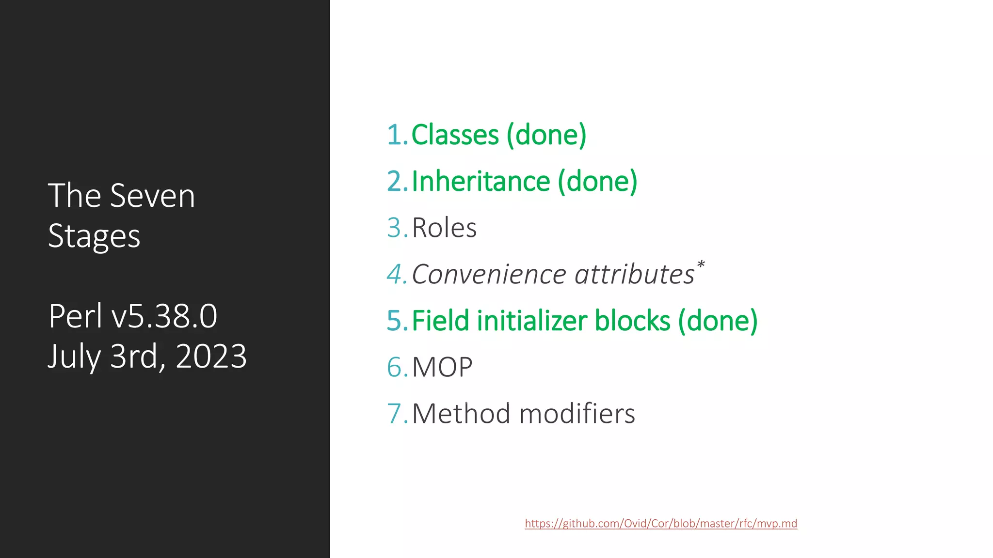 The Seven
Stages
Perl v5.38.0
July 3rd, 2023
1.Classes (done)
2.Inheritance (done)
3.Roles
4.Convenience attributes*
5.Field initializer blocks (done)
6.MOP
7.Method modifiers
https://github.com/Ovid/Cor/blob/master/rfc/mvp.md
COPYRIGHT 2023, CC BY 4.0. ALL AROUND THE WORLD.
 