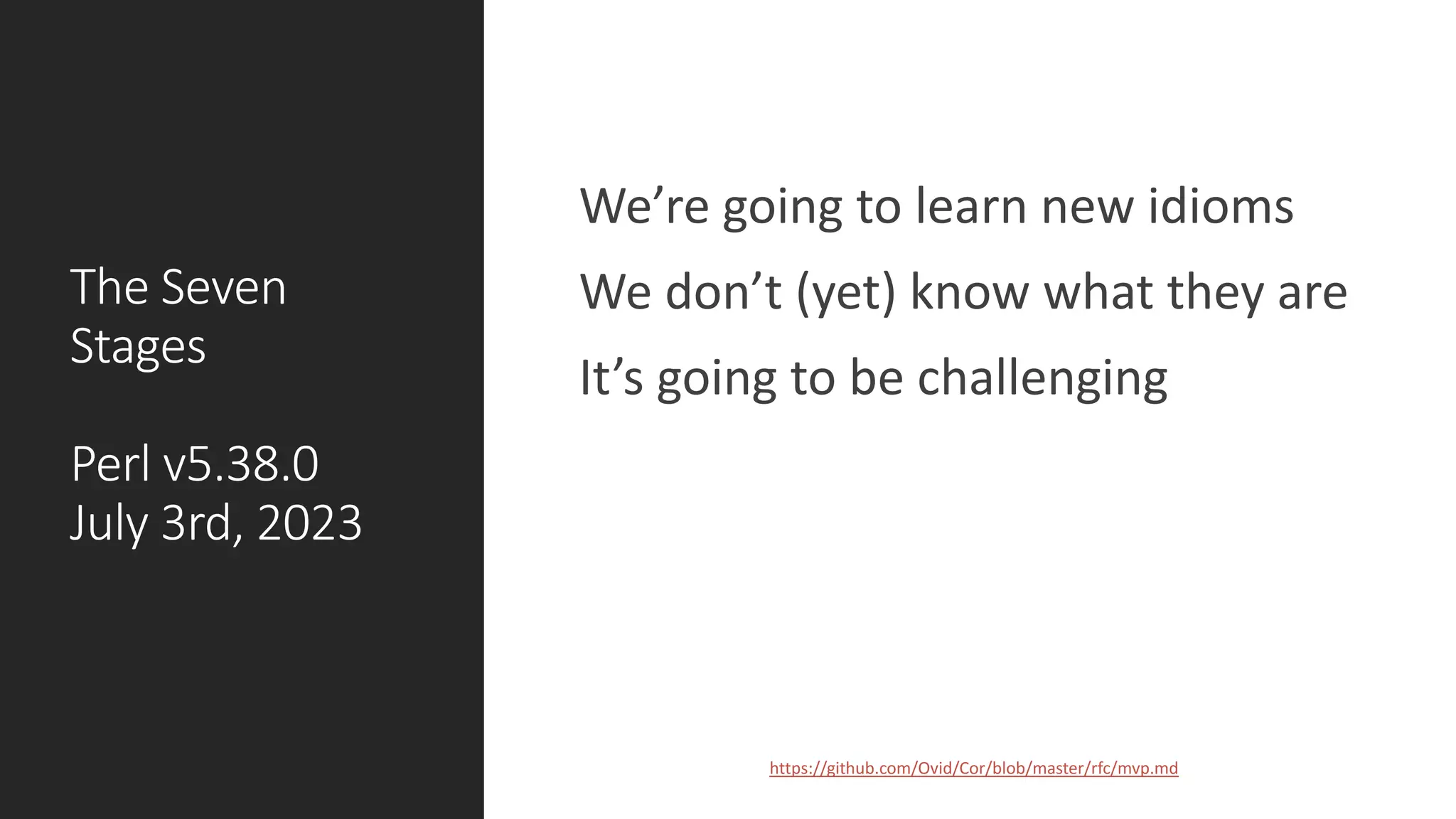 The Seven
Stages
Perl v5.38.0
July 3rd, 2023
We’re going to learn new idioms
We don’t (yet) know what they are
It’s going to be challenging
https://github.com/Ovid/Cor/blob/master/rfc/mvp.md
COPYRIGHT 2023, CC BY 4.0. ALL AROUND THE WORLD.
 