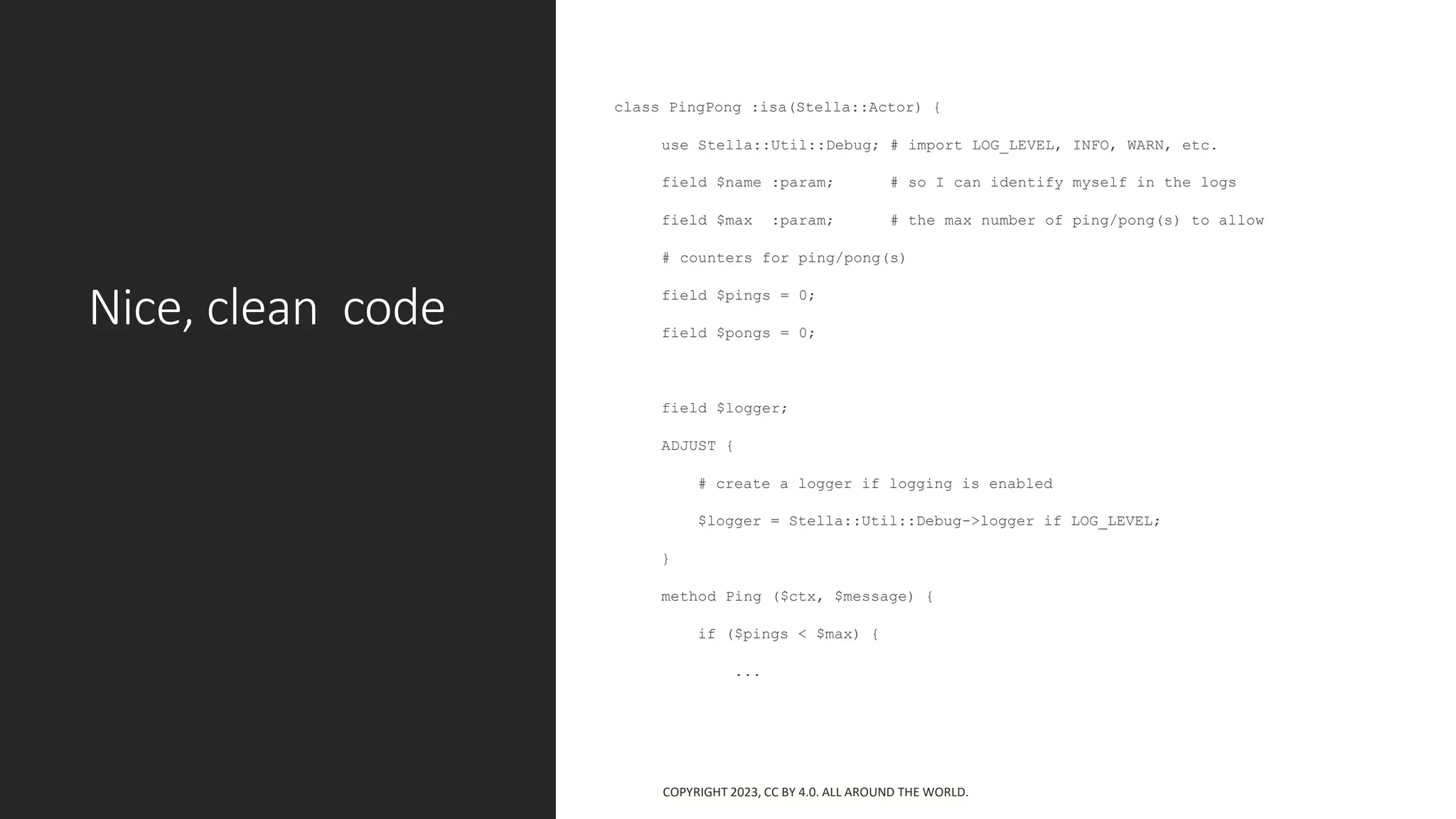 Nice, clean code
class PingPong :isa(Stella::Actor) {
use Stella::Util::Debug; # import LOG_LEVEL, INFO, WARN, etc.
field $name :param; # so I can identify myself in the logs
field $max :param; # the max number of ping/pong(s) to allow
# counters for ping/pong(s)
field $pings = 0;
field $pongs = 0;
field $logger;
ADJUST {
# create a logger if logging is enabled
$logger = Stella::Util::Debug->logger if LOG_LEVEL;
}
method Ping ($ctx, $message) {
if ($pings < $max) {
...
COPYRIGHT 2023, CC BY 4.0. ALL AROUND THE WORLD.
 