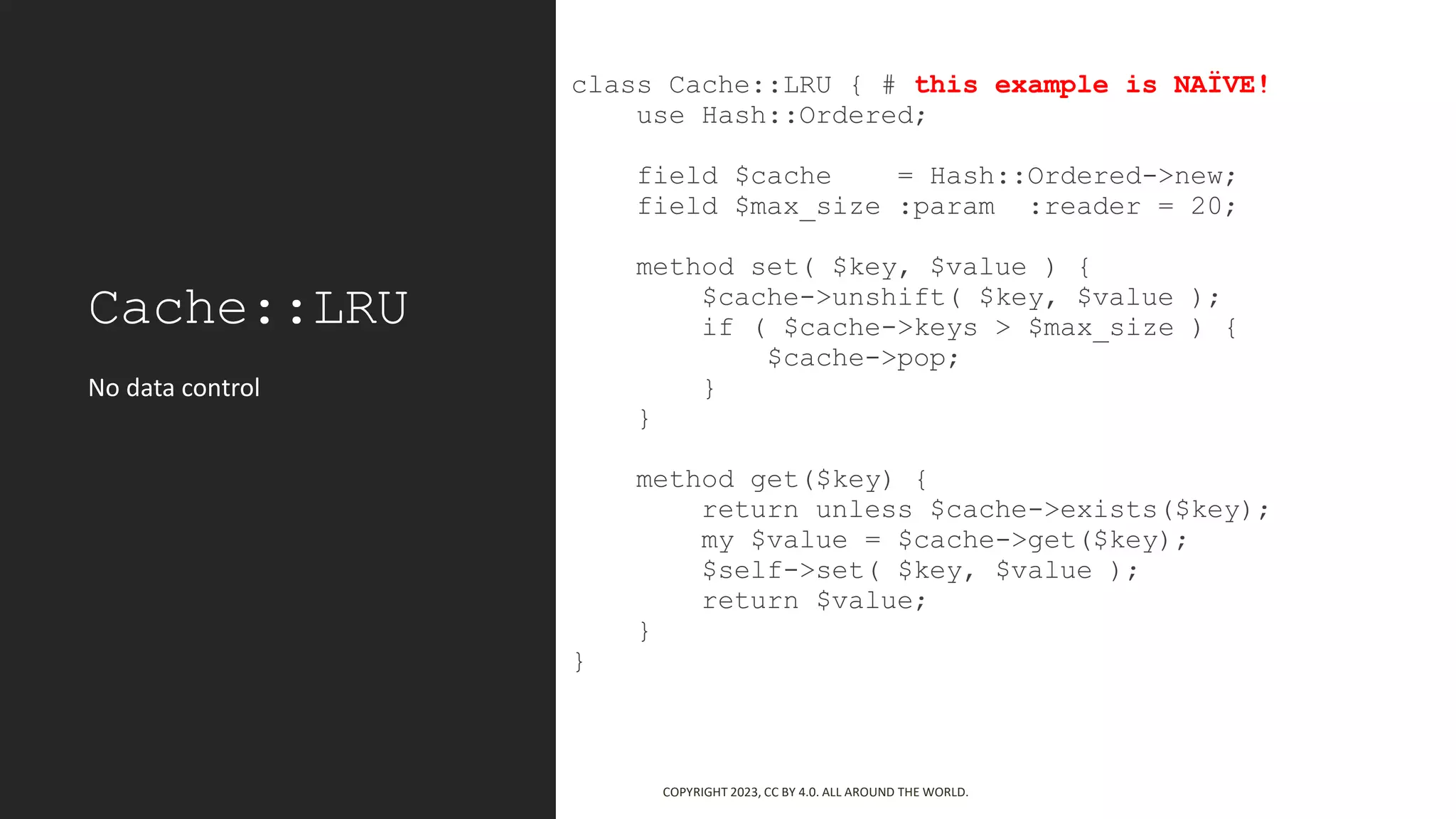 Cache::LRU
class Cache::LRU { # this example is NAÏVE!
use Hash::Ordered;
field $cache = Hash::Ordered->new;
field $max_size :param :reader = 20;
method set( $key, $value ) {
$cache->unshift( $key, $value );
if ( $cache->keys > $max_size ) {
$cache->pop;
}
}
method get($key) {
return unless $cache->exists($key);
my $value = $cache->get($key);
$self->set( $key, $value );
return $value;
}
}
No data control
COPYRIGHT 2023, CC BY 4.0. ALL AROUND THE WORLD.
 