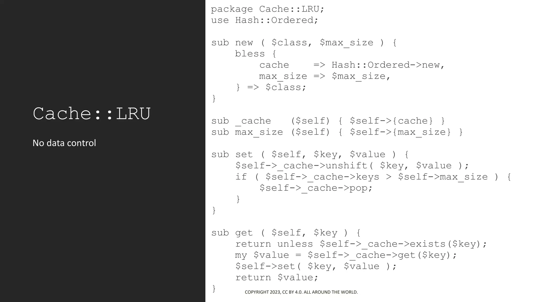 Cache::LRU
package Cache::LRU;
use Hash::Ordered;
sub new ( $class, $max_size ) {
bless {
cache => Hash::Ordered->new,
max_size => $max_size,
} => $class;
}
sub _cache ($self) { $self->{cache} }
sub max_size ($self) { $self->{max_size} }
sub set ( $self, $key, $value ) {
$self->_cache->unshift( $key, $value );
if ( $self->_cache->keys > $self->max_size ) {
$self->_cache->pop;
}
}
sub get ( $self, $key ) {
return unless $self->_cache->exists($key);
my $value = $self->_cache->get($key);
$self->set( $key, $value );
return $value;
}
No data control
COPYRIGHT 2023, CC BY 4.0. ALL AROUND THE WORLD.
 
