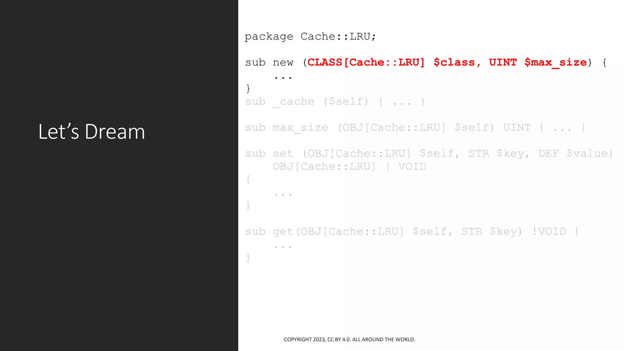 Let’s Dream
package Cache::LRU;
sub new (CLASS[Cache::LRU] $class, UINT $max_size) {
...
}
sub _cache ($self) { ... }
sub max_size (OBJ[Cache::LRU] $self) UINT { ... }
sub set (OBJ[Cache::LRU] $self, STR $key, DEF $value)
OBJ[Cache::LRU] | VOID
{
...
}
sub get(OBJ[Cache::LRU] $self, STR $key) !VOID {
...
}
COPYRIGHT 2023, CC BY 4.0. ALL AROUND THE WORLD.
 