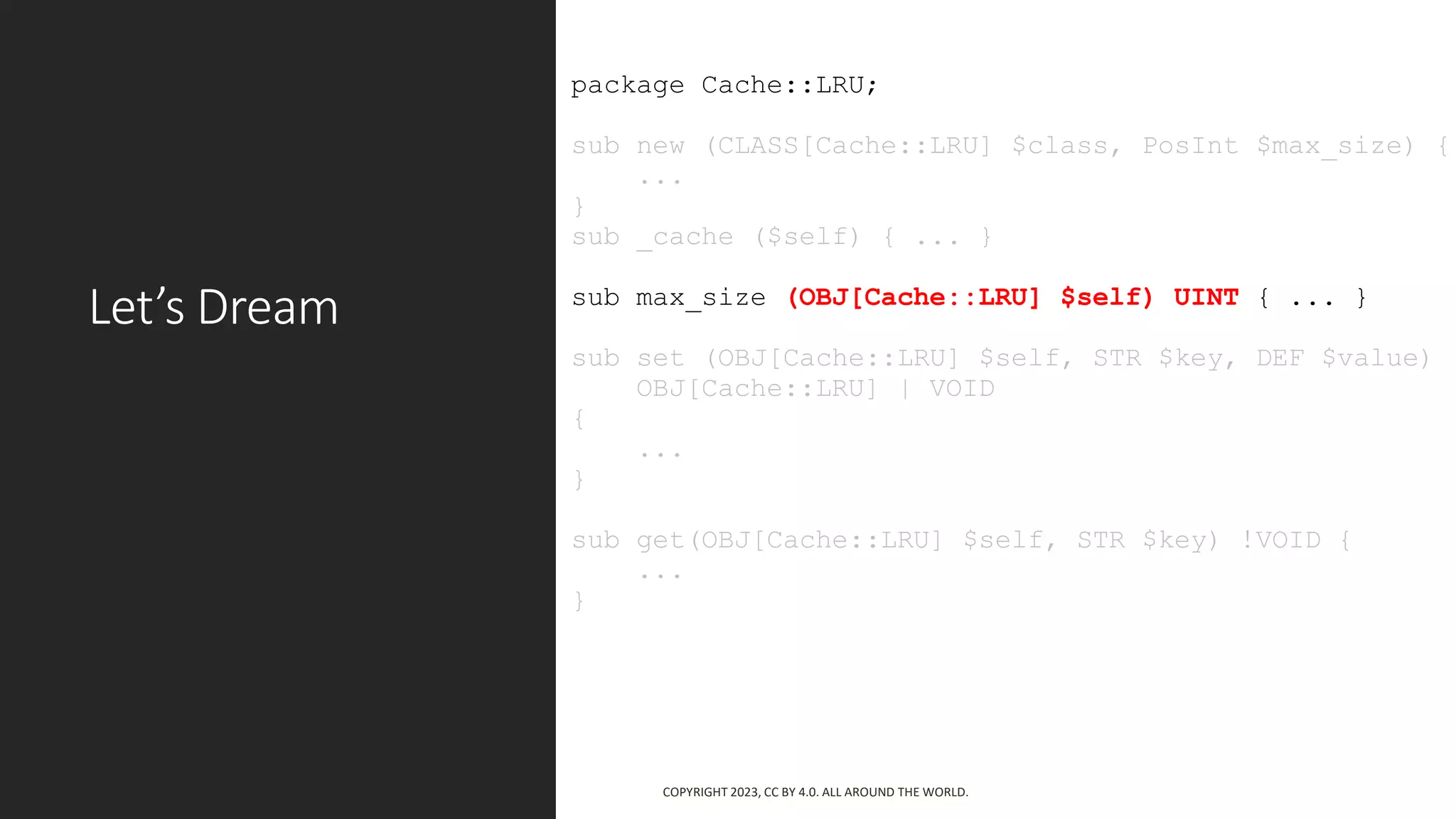 Let’s Dream
package Cache::LRU;
sub new (CLASS[Cache::LRU] $class, PosInt $max_size) {
...
}
sub _cache ($self) { ... }
sub max_size (OBJ[Cache::LRU] $self) UINT { ... }
sub set (OBJ[Cache::LRU] $self, STR $key, DEF $value)
OBJ[Cache::LRU] | VOID
{
...
}
sub get(OBJ[Cache::LRU] $self, STR $key) !VOID {
...
}
COPYRIGHT 2023, CC BY 4.0. ALL AROUND THE WORLD.
 