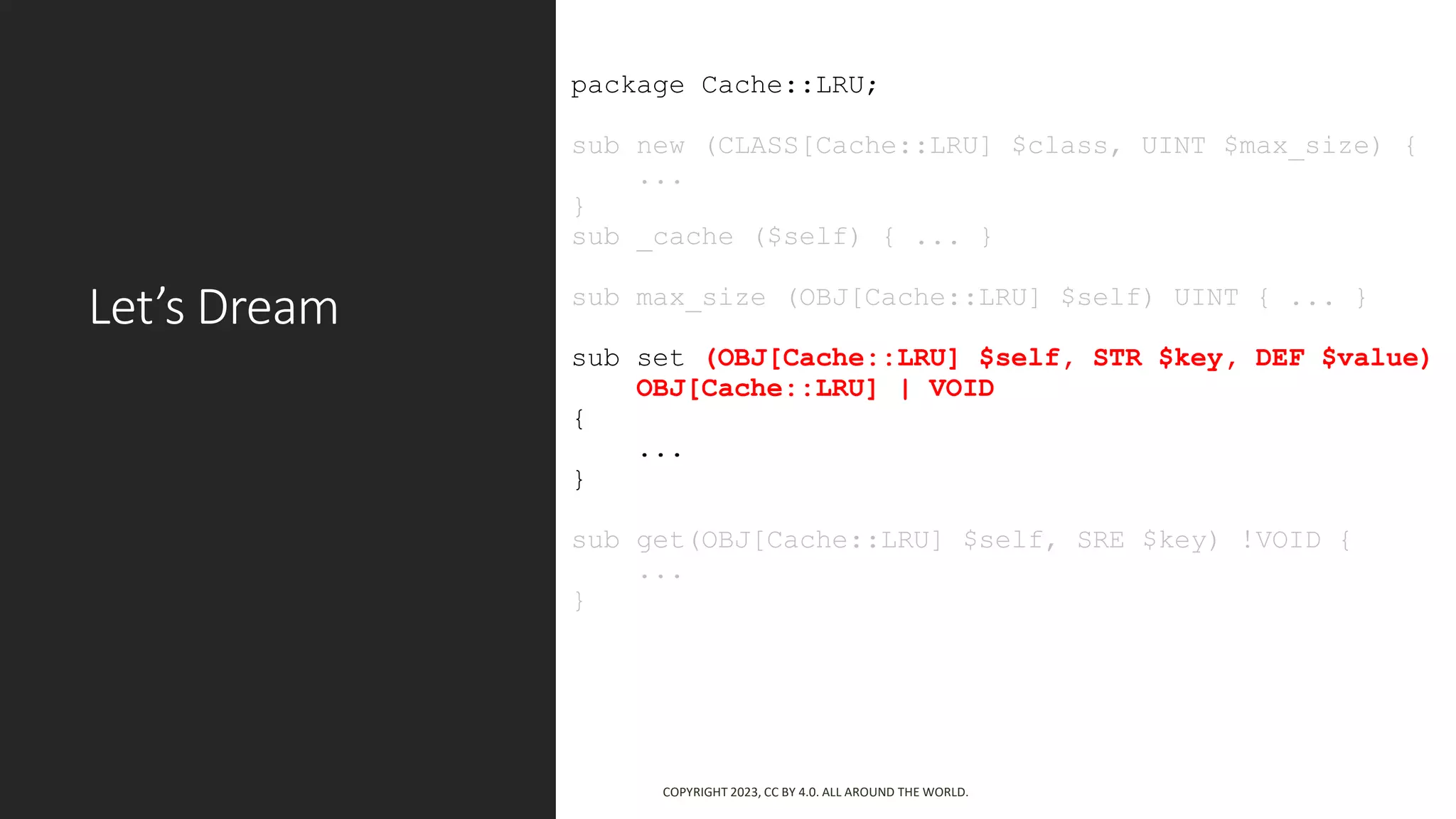 Let’s Dream
package Cache::LRU;
sub new (CLASS[Cache::LRU] $class, UINT $max_size) {
...
}
sub _cache ($self) { ... }
sub max_size (OBJ[Cache::LRU] $self) UINT { ... }
sub set (OBJ[Cache::LRU] $self, STR $key, DEF $value)
OBJ[Cache::LRU] | VOID
{
...
}
sub get(OBJ[Cache::LRU] $self, SRE $key) !VOID {
...
}
COPYRIGHT 2023, CC BY 4.0. ALL AROUND THE WORLD.
 