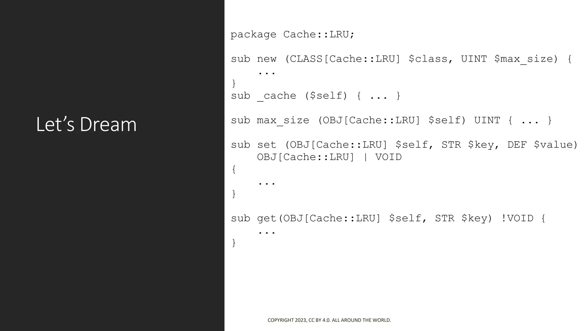 Let’s Dream
package Cache::LRU;
sub new (CLASS[Cache::LRU] $class, UINT $max_size) {
...
}
sub _cache ($self) { ... }
sub max_size (OBJ[Cache::LRU] $self) UINT { ... }
sub set (OBJ[Cache::LRU] $self, STR $key, DEF $value)
OBJ[Cache::LRU] | VOID
{
...
}
sub get(OBJ[Cache::LRU] $self, STR $key) !VOID {
...
}
COPYRIGHT 2023, CC BY 4.0. ALL AROUND THE WORLD.
 