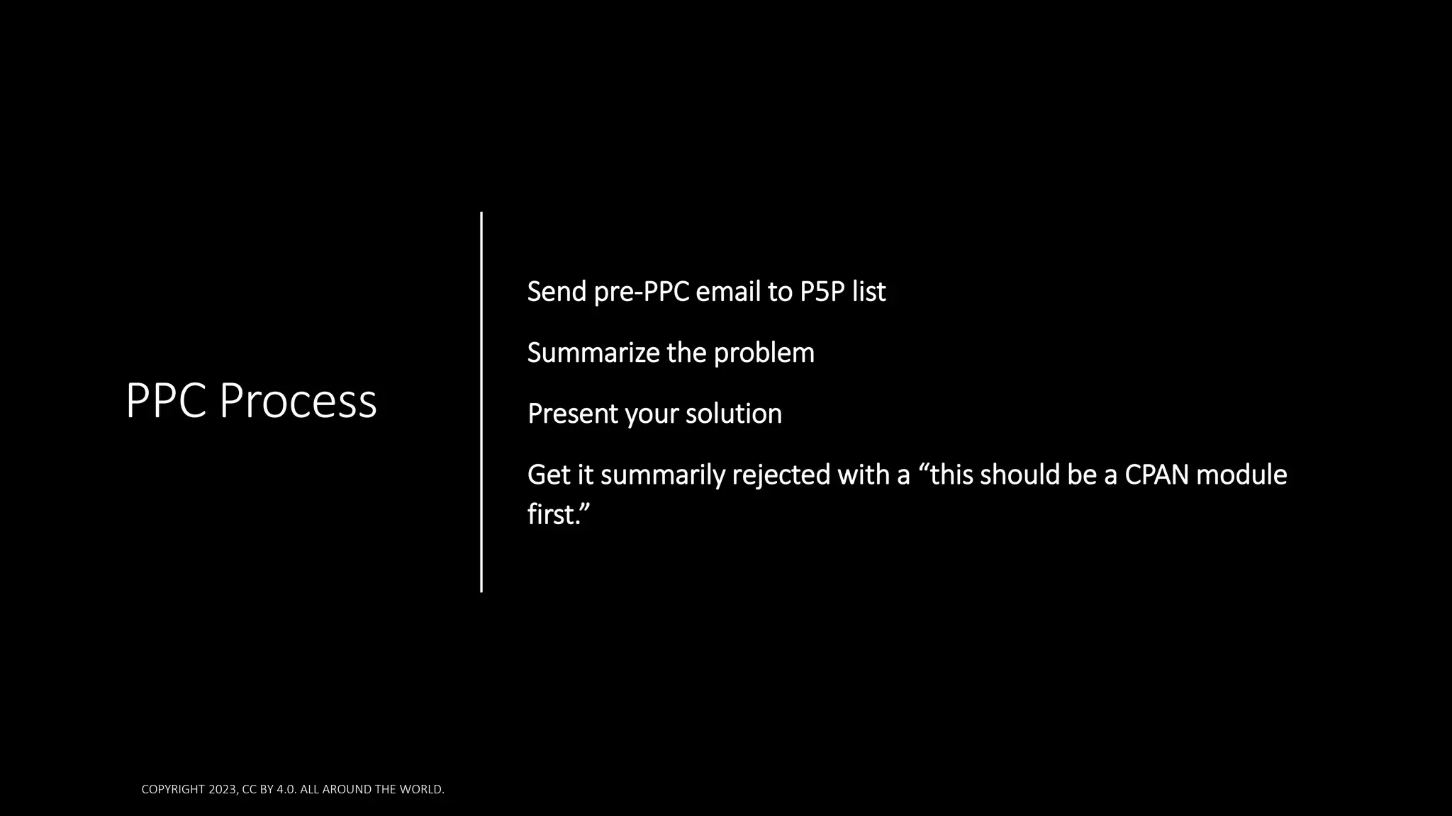 PPC Process
Send pre-PPC email to P5P list
Summarize the problem
Present your solution
Get it summarily rejected with a “this should be a CPAN module
first.”
COPYRIGHT 2023, CC BY 4.0. ALL AROUND THE WORLD.
 