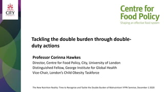Tackling the double burden through double-
duty actions
The New Nutrition Reality: Time to Recognize and Tackle the Double Burden of Malnutrition! IFPRI Seminar, December 1 2020
Professor Corinna Hawkes
Director, Centre for Food Policy, City, University of London
Distinguished Fellow, George Institute for Global Health
Vice-Chair, London’s Child Obesity Taskforce
 