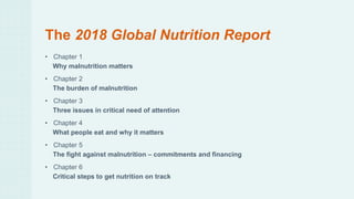 The 2018 Global Nutrition Report
• Chapter 1
Why malnutrition matters
• Chapter 2
The burden of malnutrition
• Chapter 3
Three issues in critical need of attention
• Chapter 4
What people eat and why it matters
• Chapter 5
The fight against malnutrition – commitments and financing
• Chapter 6
Critical steps to get nutrition on track
 