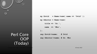 Perl Core
OOP
(Today)
my $ovid = Name->new( name => 'Ovid' );
my $doctor = Name->new(
title => 'Dr.',
name => 'Who',
);
say $ovid->name; # Ovid
say $doctor->name; # Dr. Who
30 mars 2022
Copyright 2022, http://www.allaroundtheworld.fr/
 