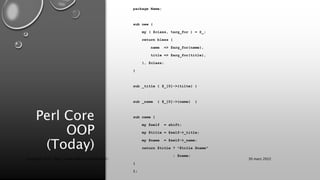 Perl Core
OOP
(Today)
package Name;
sub new {
my ( $class, %arg_for ) = @_;
return bless {
name => $arg_for{name},
title => $arg_for{title},
}, $class;
}
sub _title { $_[0]->{tilte} }
sub _name { $_[0]->{name} }
sub name {
my $self = shift;
my $title = $self->_title;
my $name = $self->_name;
return $title ? "$title $name"
: $name;
}
1;
30 mars 2022
Copyright 2022, http://www.allaroundtheworld.fr/
 
