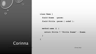 Corinna
class Name {
field $name :param;
field $title :param { undef };
method name () {
return $title ? "$title $name" : $name;
}
}
30 mars 2022
Copyright 2022, http://www.allaroundtheworld.fr/
 