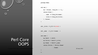 Perl Core
OOPS
package Name;
sub new {
my ( $class, %arg_for ) = @_;
return bless {
name => $arg_for{name},
title => $arg_for{title},
}, $class;
}
sub _title { $_[0]->{tilte} }
sub _name { $_[0]->{name} }
sub name {
my $self = shift;
my $title = $self->_title;
my $name = $self->_name;
return $title ? "$title $name"
: $name;
}
1;
30 mars 2022
Copyright 2022, http://www.allaroundtheworld.fr/
 